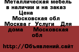 Металлическая мебель в наличии и на заказ › Цена ­ 135 000 - Московская обл., Москва г. Услуги » Для дома   . Московская обл.